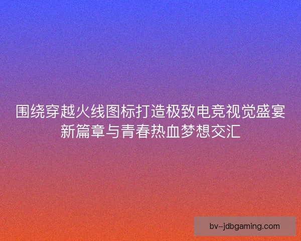 围绕穿越火线图标打造极致电竞视觉盛宴新篇章与青春热血梦想交汇