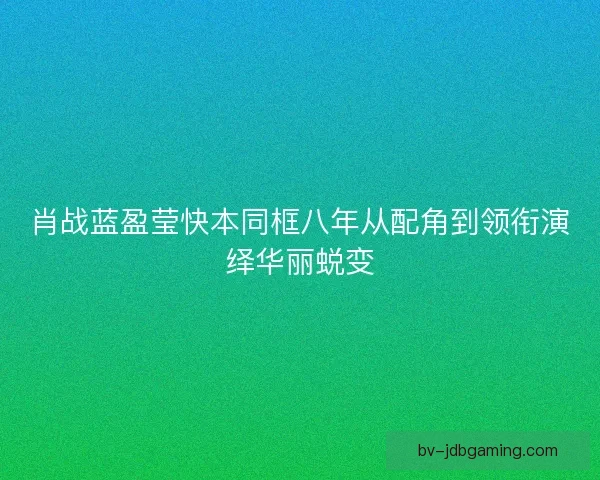 肖战蓝盈莹快本同框八年从配角到领衔演绎华丽蜕变