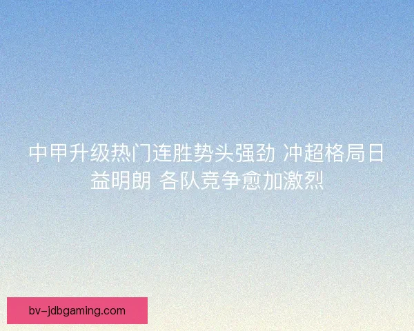 中甲升级热门连胜势头强劲 冲超格局日益明朗 各队竞争愈加激烈